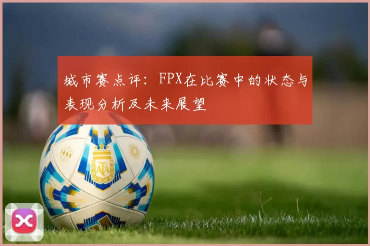 城市赛点评：FPX在比赛中的状态与表现分析及未来展望