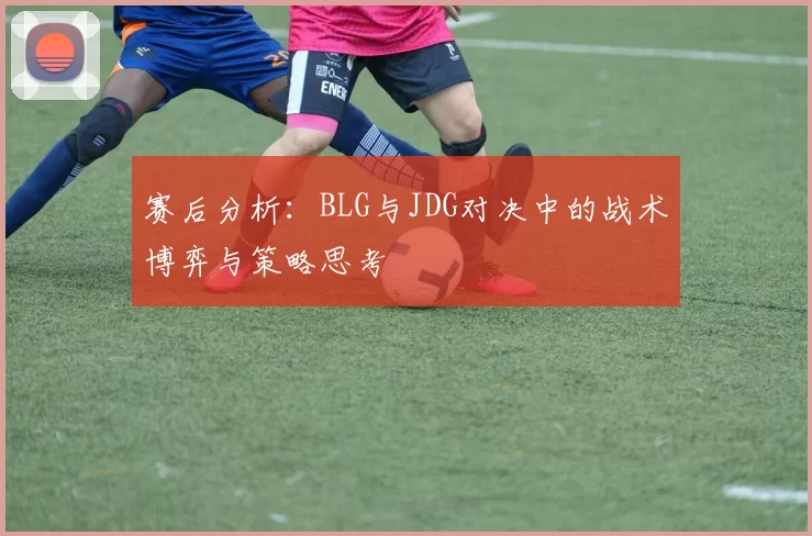 赛后分析：BLG与JDG对决中的战术博弈与策略思考