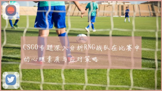 CSGO专题深入分析RNG战队在比赛中的心理素质与应对策略