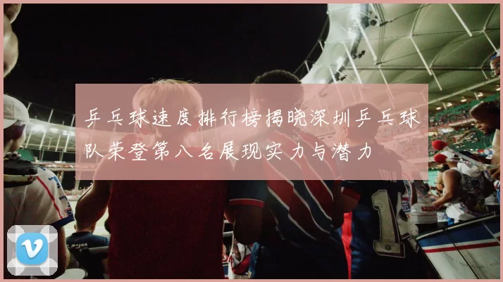 乒乓球速度排行榜揭晓深圳乒乓球队荣登第八名展现实力与潜力