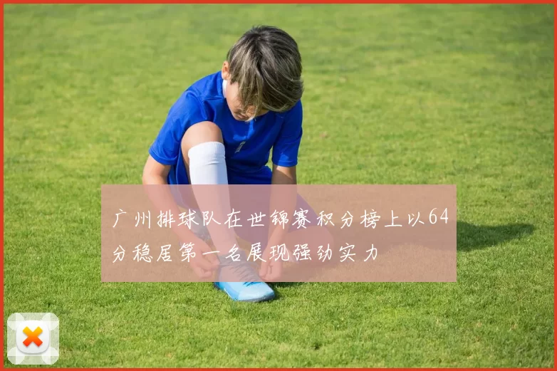 广州排球队在世锦赛积分榜上以64分稳居第一名展现强劲实力