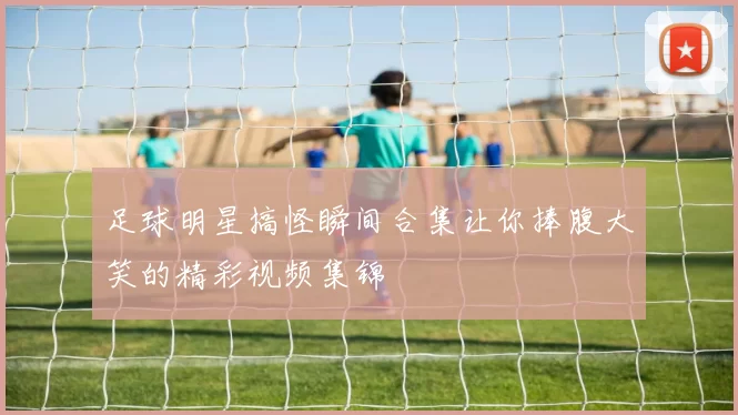足球明星搞怪瞬间合集让你捧腹大笑的精彩视频集锦
