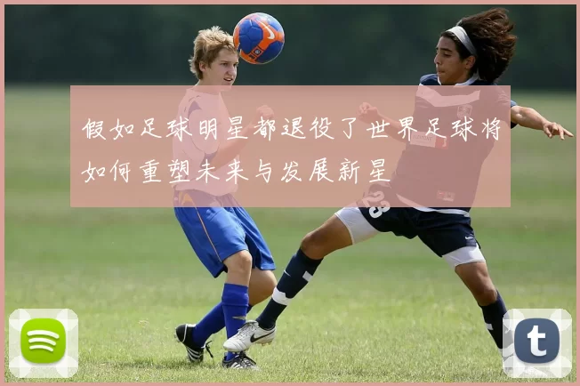假如足球明星都退役了世界足球将如何重塑未来与发展新星