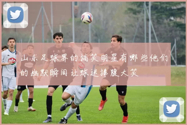 山东足球界的搞笑明星有哪些他们的幽默瞬间让球迷捧腹大笑