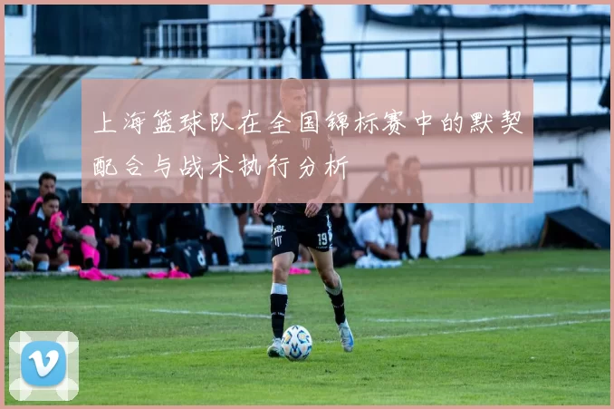 上海篮球队在全国锦标赛中的默契配合与战术执行分析