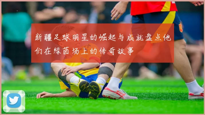 新疆足球明星的崛起与成就盘点他们在绿茵场上的传奇故事