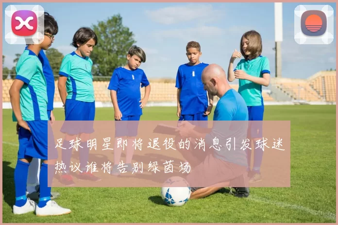 足球明星即将退役的消息引发球迷热议谁将告别绿茵场