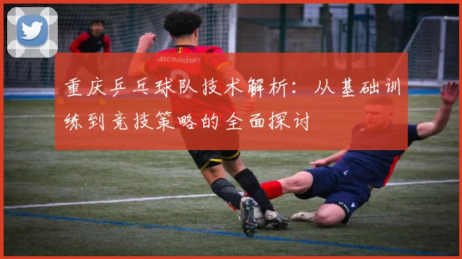 重庆乒乓球队技术解析：从基础训练到竞技策略的全面探讨