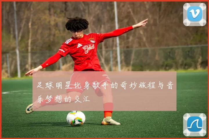 足球明星化身歌手的奇妙旅程与音乐梦想的交汇