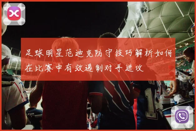 足球明星范迪克防守技巧解析如何在比赛中有效遏制对手进攻