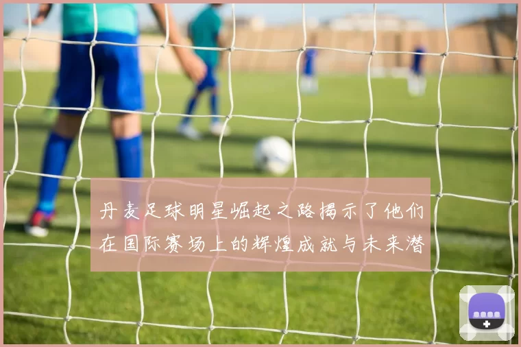 丹麦足球明星崛起之路揭示了他们在国际赛场上的辉煌成就与未来潜力