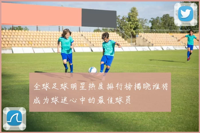 全球足球明星热度排行榜揭晓谁将成为球迷心中的最佳球员