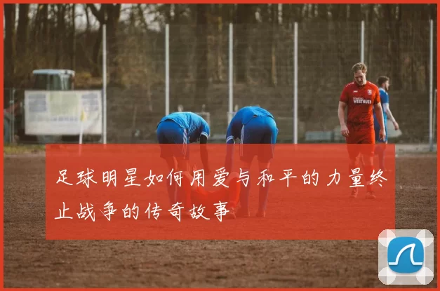 足球明星如何用爱与和平的力量终止战争的传奇故事