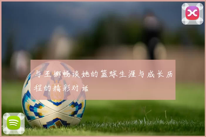与王娜畅谈她的篮球生涯与成长历程的精彩对话