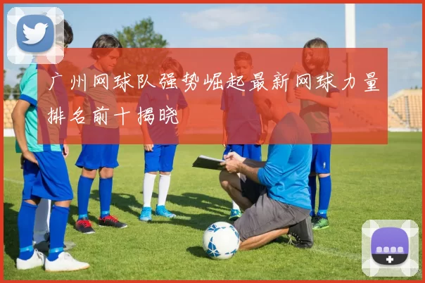 广州网球队强势崛起最新网球力量排名前十揭晓