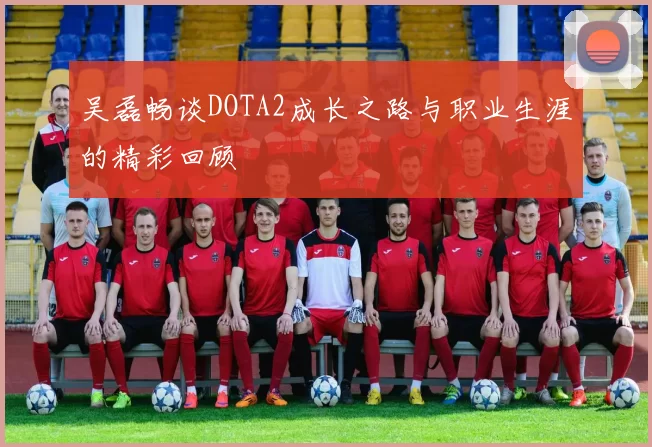 吴磊畅谈DOTA2成长之路与职业生涯的精彩回顾
