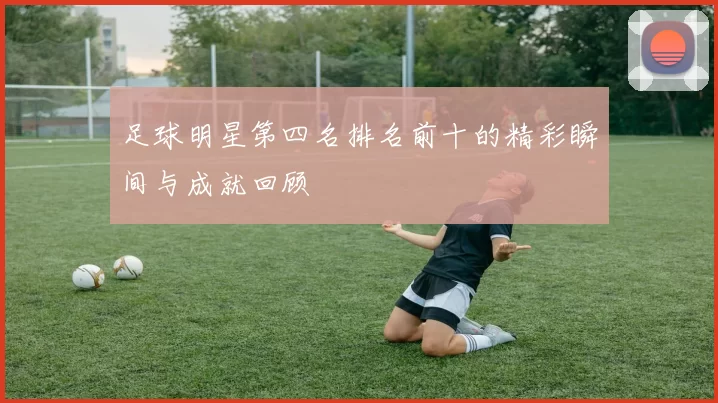 足球明星第四名排名前十的精彩瞬间与成就回顾