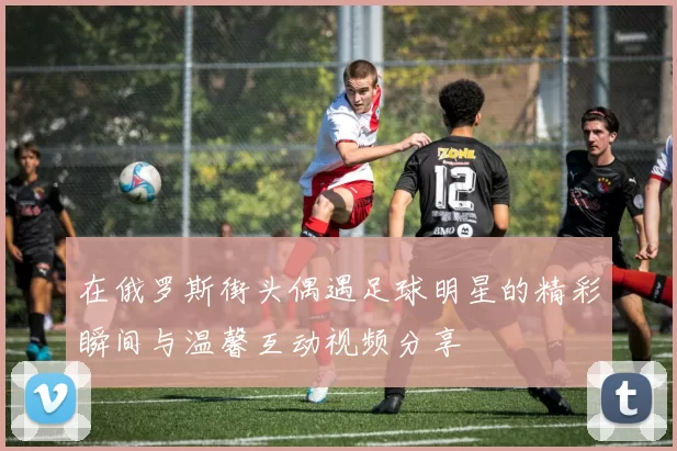 在俄罗斯街头偶遇足球明星的精彩瞬间与温馨互动视频分享