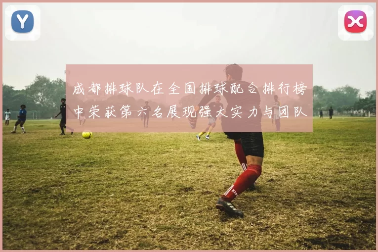成都排球队在全国排球配合排行榜中荣获第六名展现强大实力与团队默契