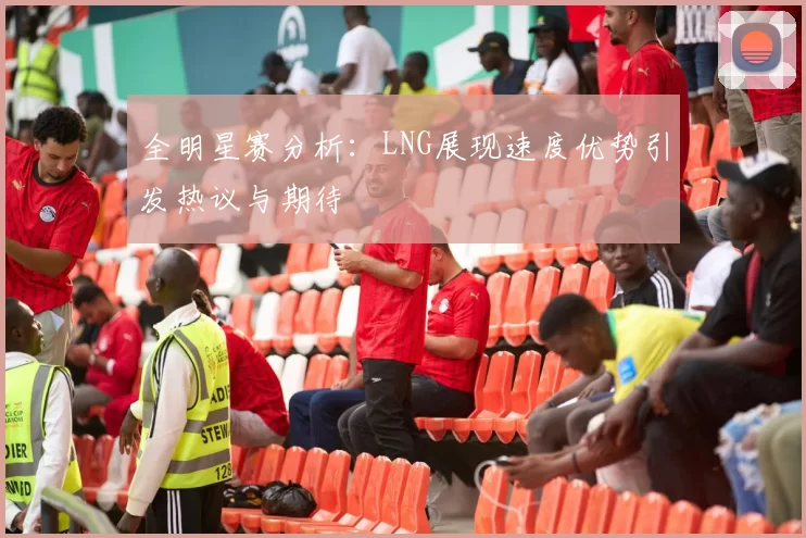 全明星赛分析：LNG展现速度优势引发热议与期待