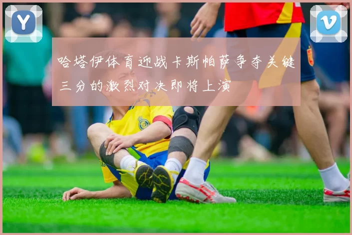 哈塔伊体育迎战卡斯帕萨争夺关键三分的激烈对决即将上演