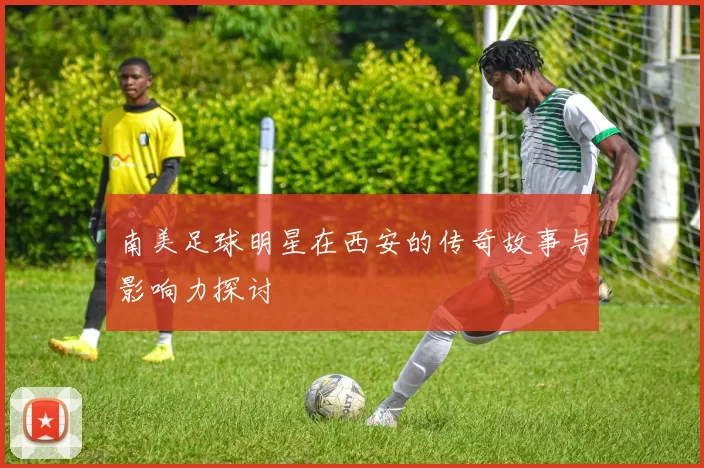 南美足球明星在西安的传奇故事与影响力探讨