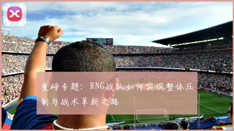 重磅专题：RNG战队如何实现整体压制与战术革新之路