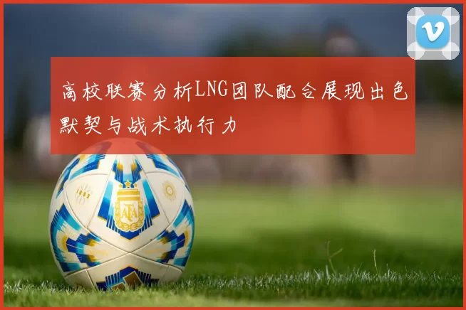 高校联赛分析LNG团队配合展现出色默契与战术执行力