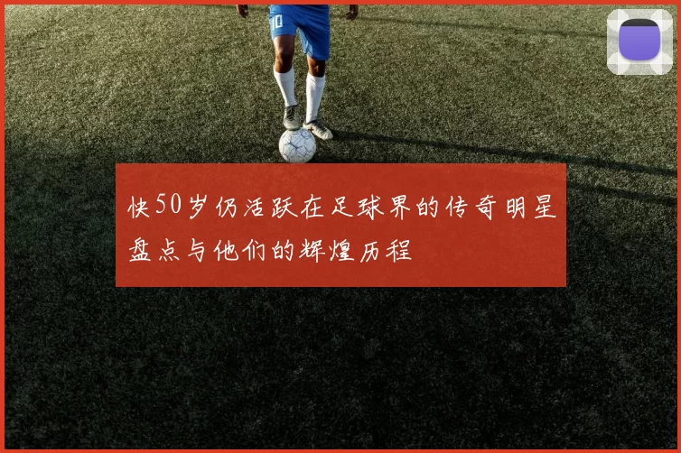 快50岁仍活跃在足球界的传奇明星盘点与他们的辉煌历程