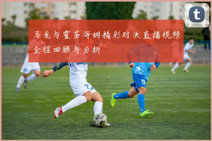 马竞与霍芬海姆精彩对决直播视频全程回顾与分析