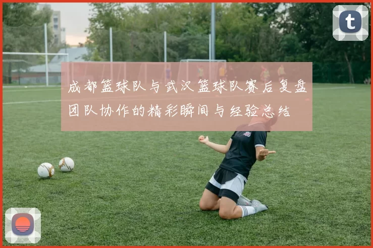 成都篮球队与武汉篮球队赛后复盘团队协作的精彩瞬间与经验总结