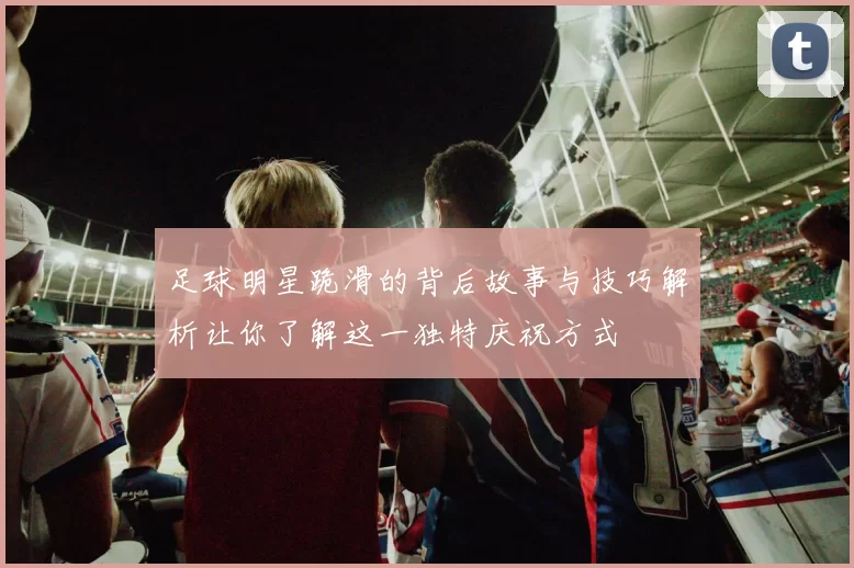 足球明星跪滑的背后故事与技巧解析让你了解这一独特庆祝方式