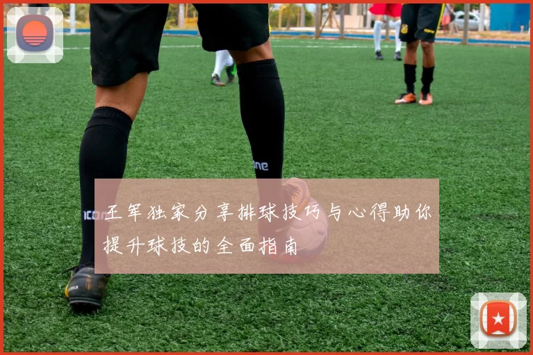 王军独家分享排球技巧与心得助你提升球技的全面指南