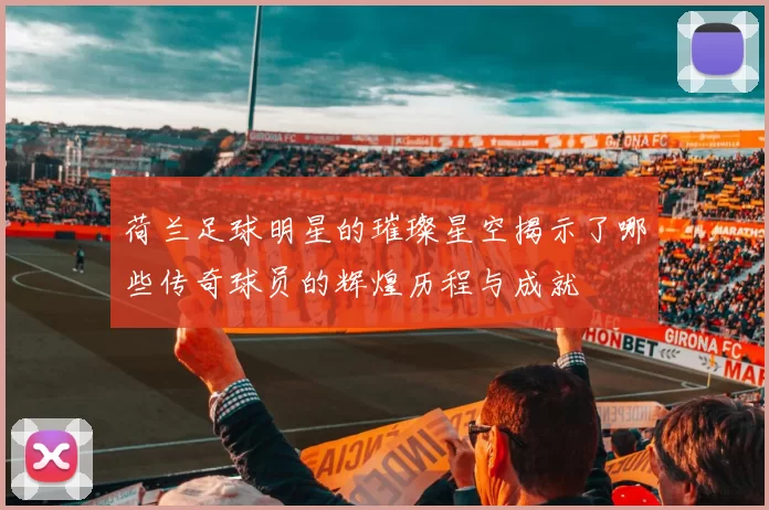 荷兰足球明星的璀璨星空揭示了哪些传奇球员的辉煌历程与成就
