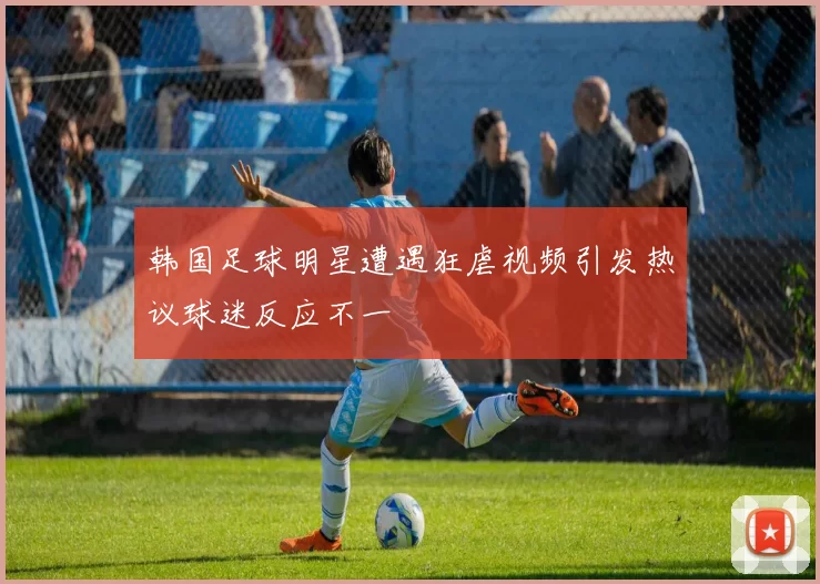 韩国足球明星遭遇狂虐视频引发热议球迷反应不一