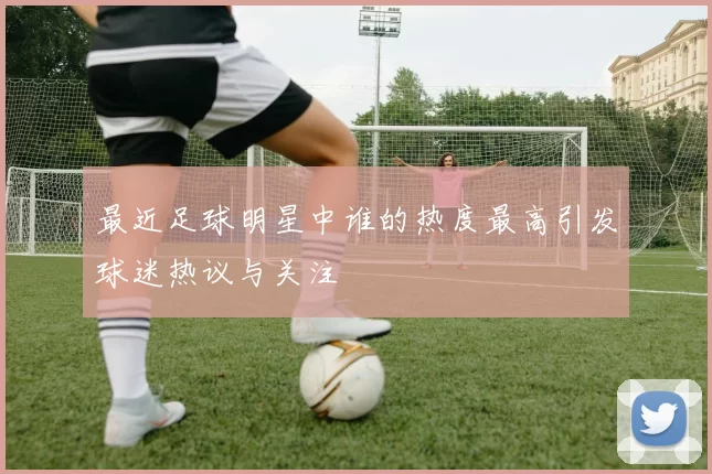 最近足球明星中谁的热度最高引发球迷热议与关注