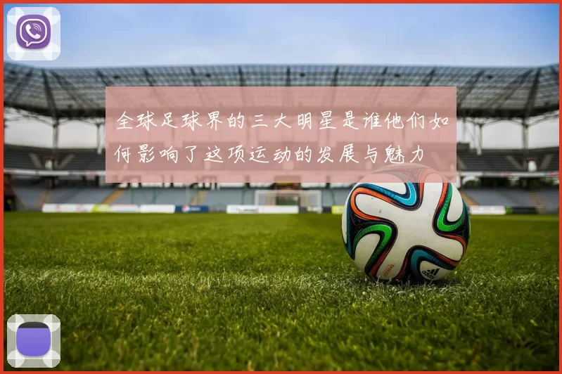 全球足球界的三大明星是谁他们如何影响了这项运动的发展与魅力