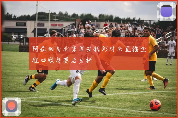 阿森纳与北京国安精彩对决直播全程回顾与赛后分析