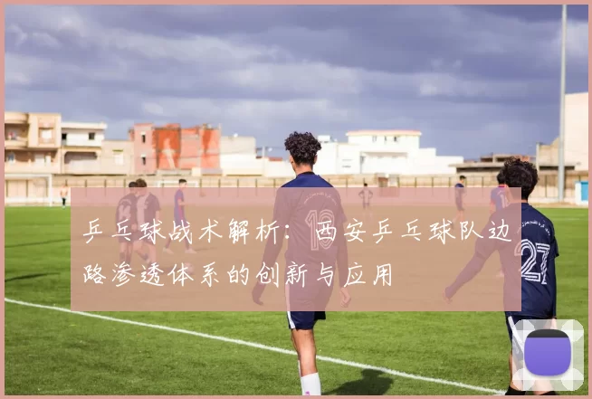 乒乓球战术解析：西安乒乓球队边路渗透体系的创新与应用