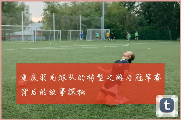 重庆羽毛球队的转型之路与冠军赛背后的故事探秘