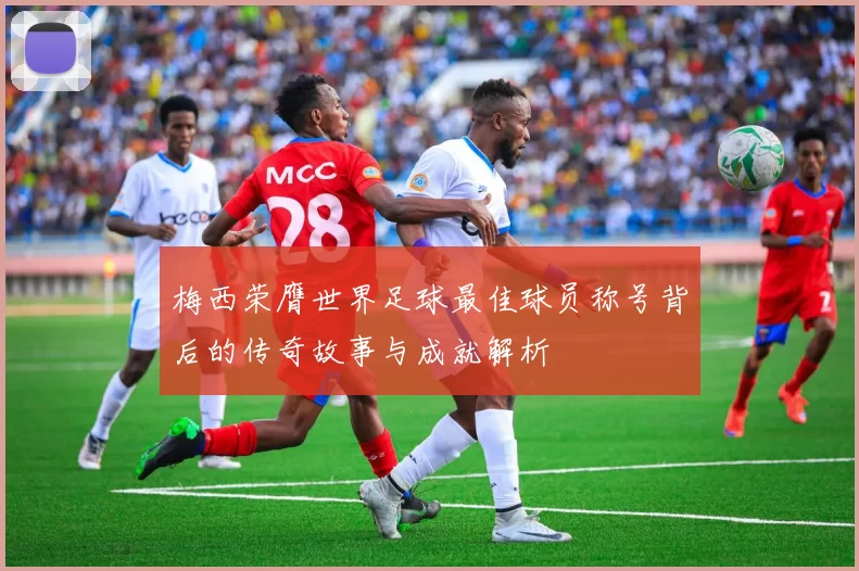 梅西荣膺世界足球最佳球员称号背后的传奇故事与成就解析