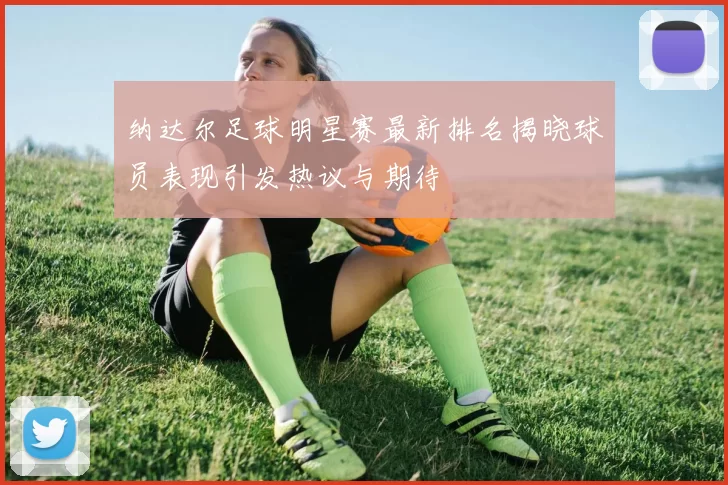纳达尔足球明星赛最新排名揭晓球员表现引发热议与期待