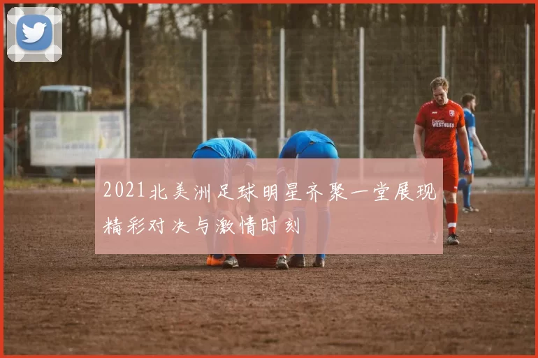 2021北美洲足球明星齐聚一堂展现精彩对决与激情时刻
