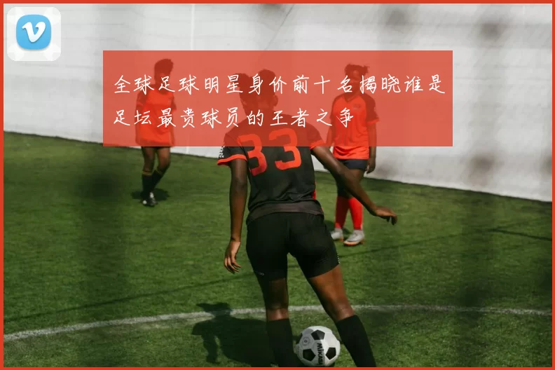 全球足球明星身价前十名揭晓谁是足坛最贵球员的王者之争