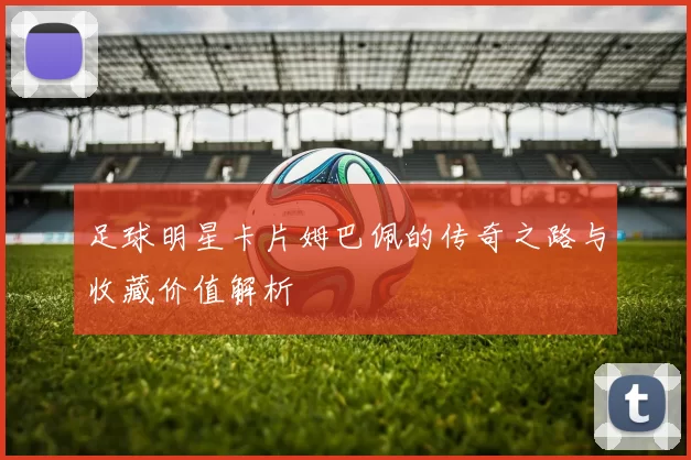 足球明星卡片姆巴佩的传奇之路与收藏价值解析