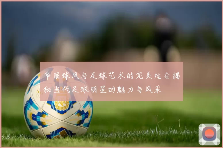 华丽球风与足球艺术的完美结合揭秘当代足球明星的魅力与风采