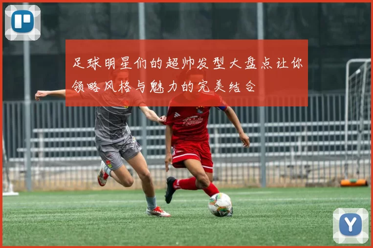 足球明星们的超帅发型大盘点让你领略风格与魅力的完美结合