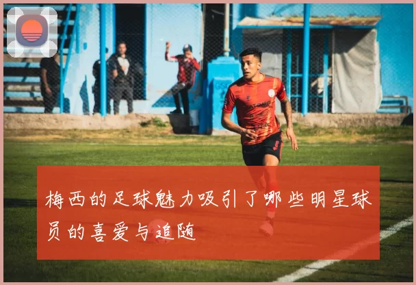 梅西的足球魅力吸引了哪些明星球员的喜爱与追随
