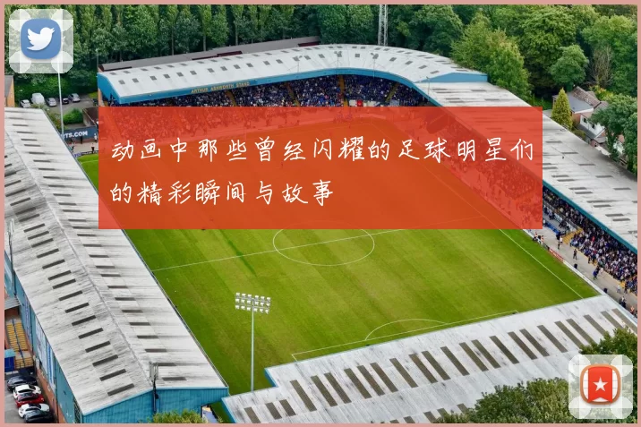 动画中那些曾经闪耀的足球明星们的精彩瞬间与故事