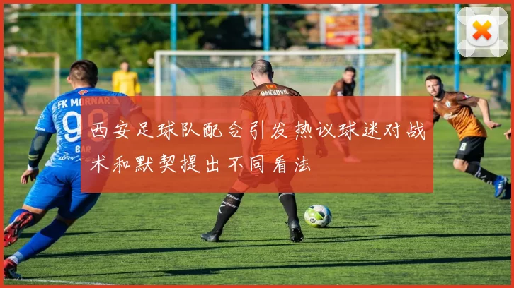 西安足球队配合引发热议球迷对战术和默契提出不同看法